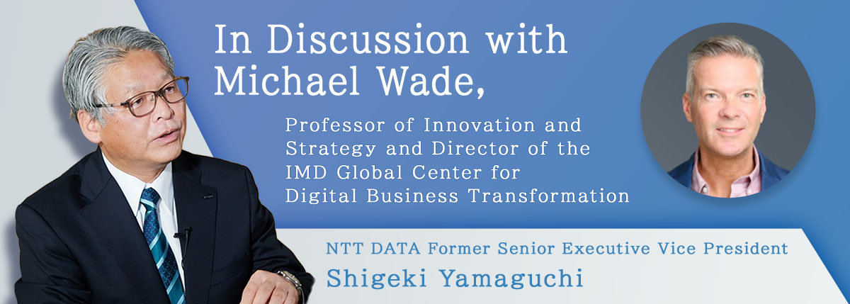 In discussion with Michael Wade, Professor of Innovation and Strategy and Director of the IMD Global Center for Digital Business Transformation NTT DATA Former Senior Executive Vice President Shigeki Yamaguchi