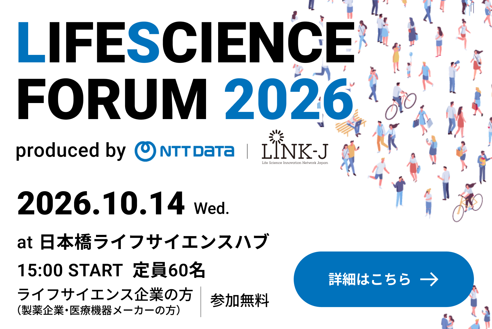 LIFESCIENCE FORUM 2026 produced by NTTDATA LINK-J 2026.10.14 Wed. at 日本橋ライフサイエンスハブ 15:00 START 定員60名 ライフサイエンス企業の方（製薬企業・医療機器メーカーの方） 参加無料 詳細はこちら